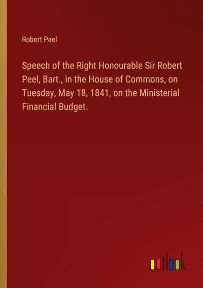 Speech of the Right Honourable Sir Robert Peel, Bart., in the House of Commons, on Tuesday, May 18, 1841, on the Ministerial Financial Budget.