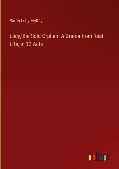 Lucy, the Sold Orphan. A Drama from Real Life, in 12 Acts
