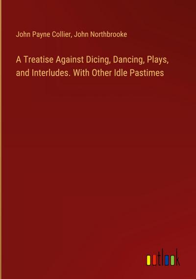 A Treatise Against Dicing, Dancing, Plays, and Interludes. With Other Idle Pastimes