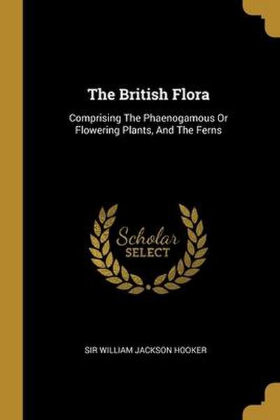 The British Flora: Comprising The Phaenogamous Or Flowering Plants, And The Ferns