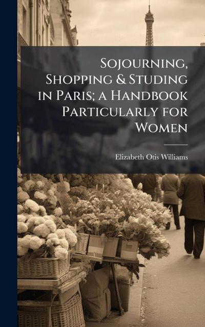 Sojourning, Shopping & Studing in Paris; a Handbook Particularly for Women