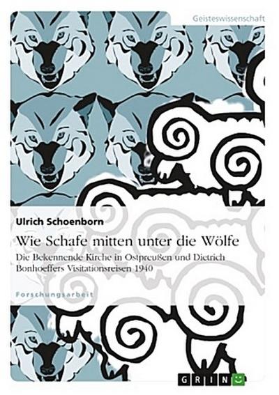 Wie Schafe mitten unter die Wölfe. Die Bekennende Kirche in Ostpreußen und Dietrich Bonhoeffers Visitationsreisen 1940
