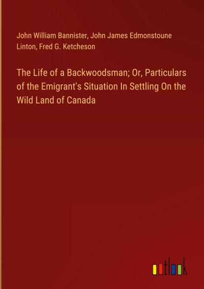 The Life of a Backwoodsman; Or, Particulars of the Emigrant’s Situation In Settling On the Wild Land of Canada