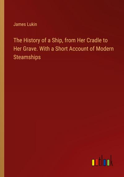 The History of a Ship, from Her Cradle to Her Grave. With a Short Account of Modern Steamships