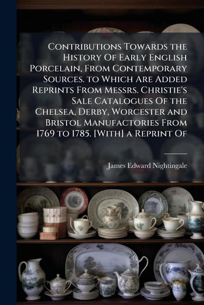 Contributions Towards the History Of Early English Porcelain, From Contemporary Sources. to Which Are Added Reprints From Messrs. Christie’s Sale Catalogues Of the Chelsea, Derby, Worcester and Bristol Manufactories From 1769 to 1785. [With] a Reprint Of