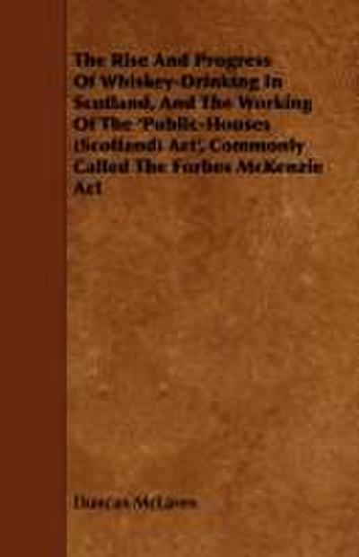 The Rise and Progress of Whiskey-Drinking in Scotland, and the Working of the ’Public-Houses (Scotland) ACT’, Commonly Called the Forbes McKenzie ACT