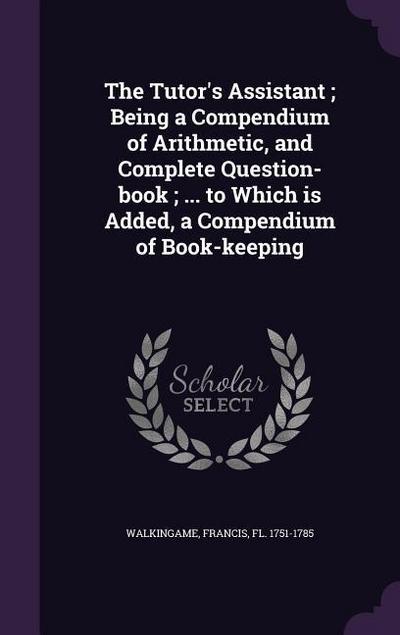 The Tutor’s Assistant; Being a Compendium of Arithmetic, and Complete Question-book; ... to Which is Added, a Compendium of Book-keeping