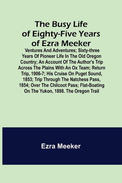 The Busy Life of Eighty-Five Years of Ezra Meeker; Ventures and adventures; sixty-three years of pioneer life in the old Oregon country; an account of the author’s trip across the plains with an ox team; return trip, 1906-7; his cruise on Puget Sound, 185