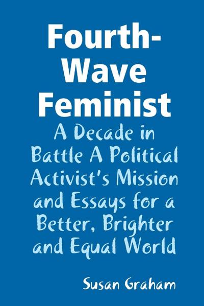 Fourth-Wave Feminist - A Decade in Battle A Political Activist’s Mission and Essays for a Better, Brighter and Equal World