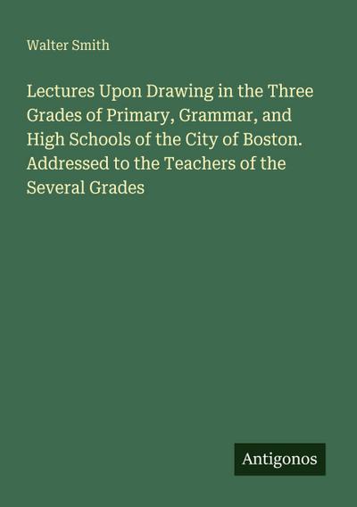 Lectures Upon Drawing in the Three Grades of Primary, Grammar, and High Schools of the City of Boston. Addressed to the Teachers of the Several Grades