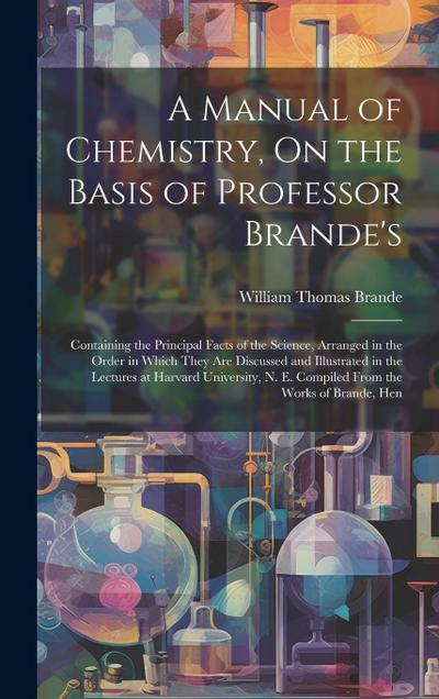 A Manual of Chemistry, On the Basis of Professor Brande’s: Containing the Principal Facts of the Science, Arranged in the Order in Which They Are Disc
