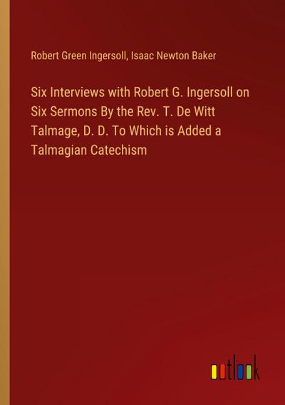 Six Interviews with Robert G. Ingersoll on Six Sermons By the Rev. T. De Witt Talmage, D. D. To Which is Added a Talmagian Catechism