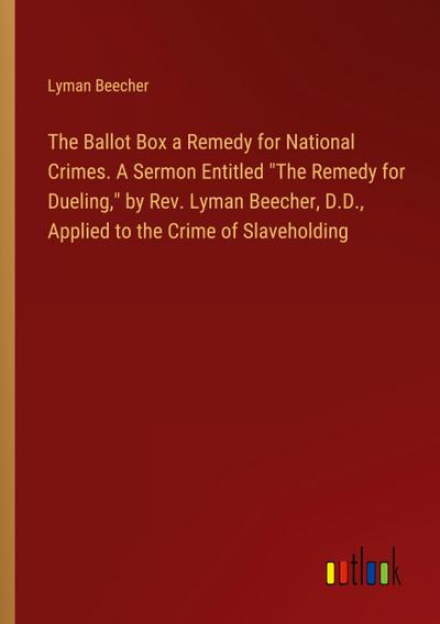 The Ballot Box a Remedy for National Crimes. A Sermon Entitled "The Remedy for Dueling," by Rev. Lyman Beecher, D.D., Applied to the Crime of Slaveholding