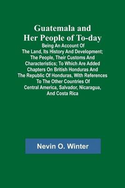 Guatemala and Her People of To-day; Being an Account of the Land, Its History and Development; the People, Their Customs and Characteristics; to Which Are Added Chapters on British Honduras and the Republic of Honduras, with References to the Other Countri
