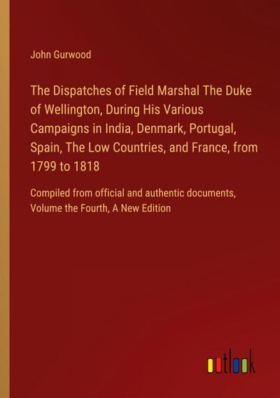 The Dispatches of Field Marshal The Duke of Wellington, During His Various Campaigns in India, Denmark, Portugal, Spain, The Low Countries, and France, from 1799 to 1818