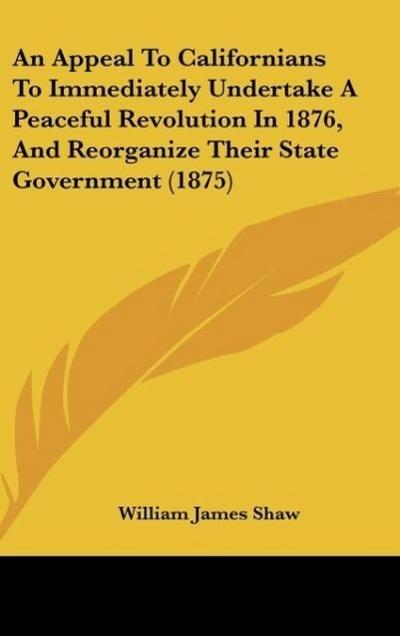 An Appeal To Californians To Immediately Undertake A Peaceful Revolution In 1876, And Reorganize Their State Government (1875) - William James Shaw