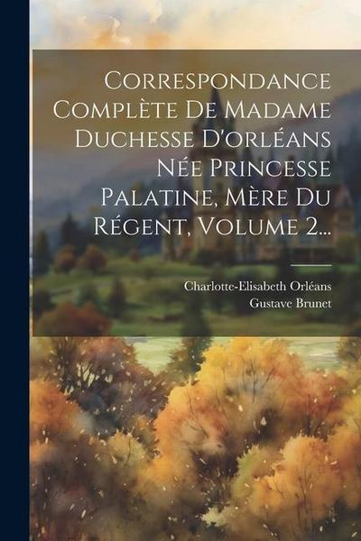 Correspondance Complète De Madame Duchesse D’orléans Née Princesse Palatine, Mère Du Régent, Volume 2...