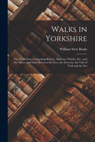 Walks in Yorkshire: The North East, Comprising Redcar, Saltburn, Whitby, Etc., and the Moors and Dales Between the Tees, the Derwent, the
