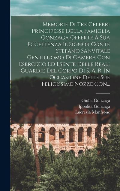 Memorie Di Tre Celebri Principesse Della Famiglia Gonzaga Offerte A Sua Eccellenza Il Signor Conte Stefano Sanvitale Gentiluomo Di Camera Con Esercizi