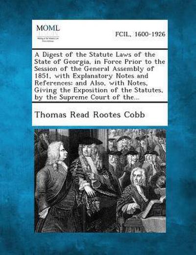 A Digest of the Statute Laws of the State of Georgia, in Force Prior to the Session of the General Assembly of 1851, with Explanatory Notes and References; and Also, with Notes, Giving the Exposition of the Statutes, by the Supreme Court of the...