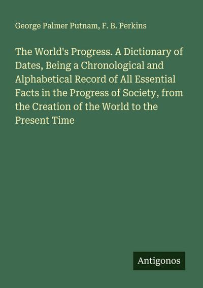 The World’s Progress. A Dictionary of Dates, Being a Chronological and Alphabetical Record of All Essential Facts in the Progress of Society, from the Creation of the World to the Present Time