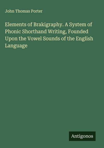 Elements of Brakigraphy. A System of Phonic Shorthand Writing, Founded Upon the Vowel Sounds of the English Language