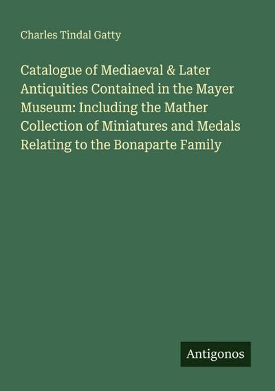 Catalogue of Mediaeval & Later Antiquities Contained in the Mayer Museum: Including the Mather Collection of Miniatures and Medals Relating to the Bonaparte Family