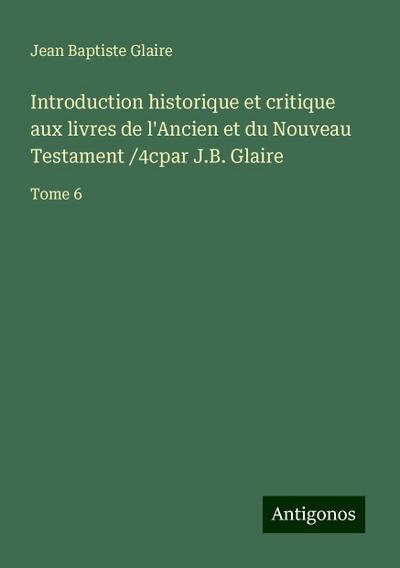 Introduction historique et critique aux livres de l’Ancien et du Nouveau Testament /4cpar J.B. Glaire