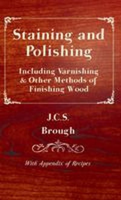 Staining and Polishing - Including Varnishing & Other Methods of Finishing Wood, with Appendix of Recipes