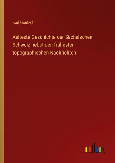 Aelteste Geschichte der Sächsischen Schweiz nebst den frühesten topographischen Nachrichten