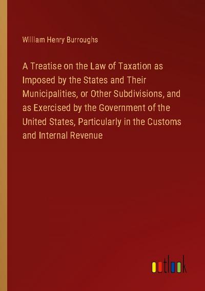 A Treatise on the Law of Taxation as Imposed by the States and Their Municipalities, or Other Subdivisions, and as Exercised by the Government of the United States, Particularly in the Customs and Internal Revenue