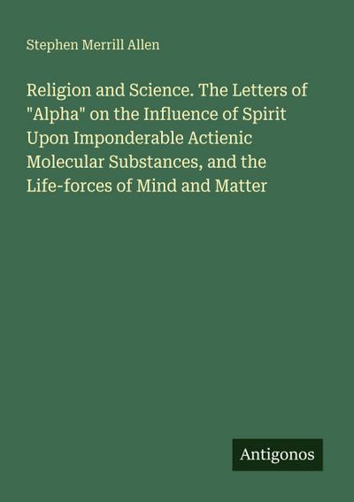Religion and Science. The Letters of "Alpha" on the Influence of Spirit Upon Imponderable Actienic Molecular Substances, and the Life-forces of Mind and Matter
