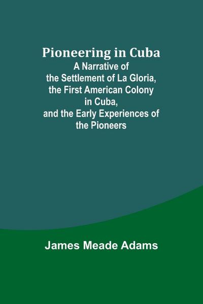 Pioneering in Cuba ; A Narrative of the Settlement of La Gloria, the First American Colony in Cuba, and the Early Experiences of the Pioneers