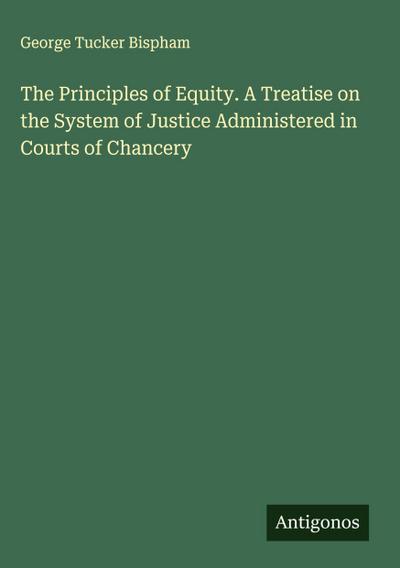 The Principles of Equity. A Treatise on the System of Justice Administered in Courts of Chancery