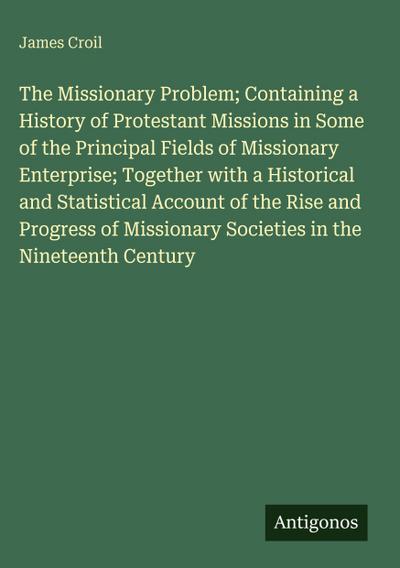 The Missionary Problem; Containing a History of Protestant Missions in Some of the Principal Fields of Missionary Enterprise; Together with a Historical and Statistical Account of the Rise and Progress of Missionary Societies in the Nineteenth Century