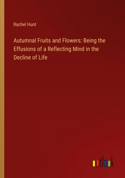 Autumnal Fruits and Flowers: Being the Effusions of a Reflecting Mind in the Decline of Life