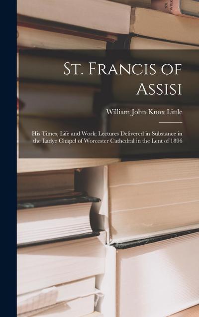 St. Francis of Assisi: His Times, Life and Work; Lectures Delivered in Substance in the Ladye Chapel of Worcester Cathedral in the Lent of 18