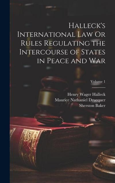 Halleck’s International Law Or Rules Regulating the Intercourse of States in Peace and War; Volume 1