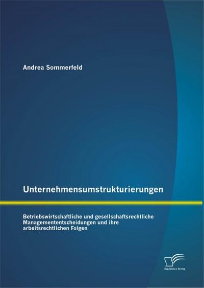 Unternehmensumstrukturierungen: Betriebswirtschaftliche und gesellschaftsrechtliche Managemententscheidungen und ihre arbeitsrechtlichen Folgen