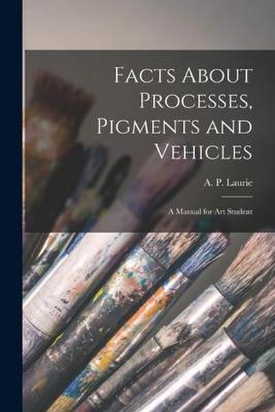 Facts About Processes, Pigments and Vehicles: a Manual for Art Student