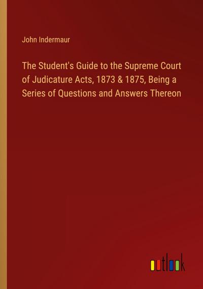 The Student’s Guide to the Supreme Court of Judicature Acts, 1873 & 1875, Being a Series of Questions and Answers Thereon