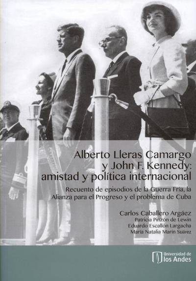 Alberto Lleras Camargo y John F. Kennedy: amistad y política internacional. Recuento de episodios de la Guerra Fría, la Alianza para el Progreso y el problema de Cuba