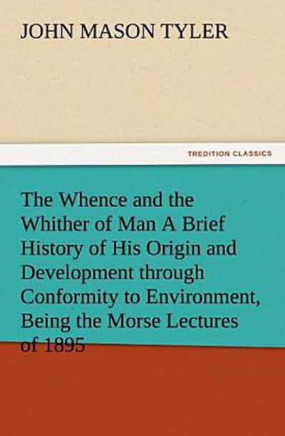 The Whence and the Whither of Man A Brief History of His Origin and Development through Conformity to Environment, Being the Morse Lectures of 1895