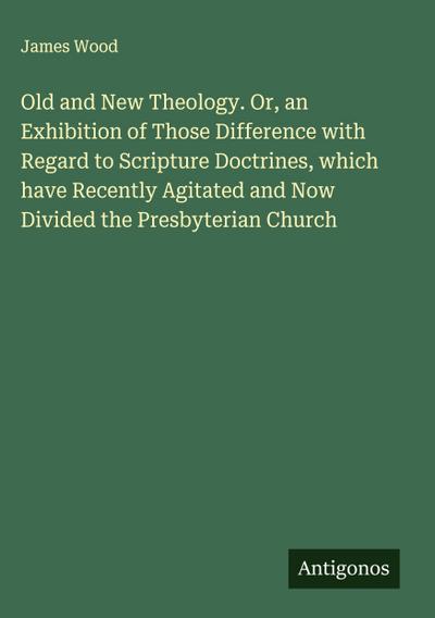 Old and New Theology. Or, an Exhibition of Those Difference with Regard to Scripture Doctrines, which have Recently Agitated and Now Divided the Presbyterian Church