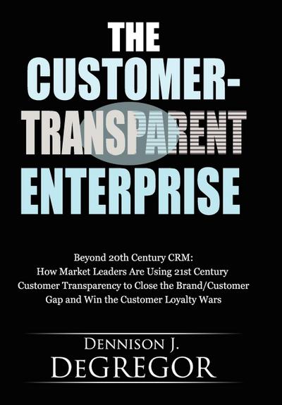 Customer-Transparent Enterprise: Beyond 20th Century CRM: How Market Leaders Are Using 21st Century Customer Transparency to Close the Brand/Custo