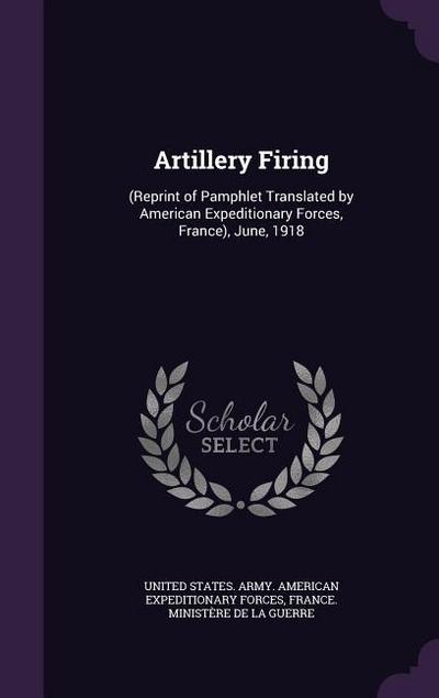 Artillery Firing: (Reprint of Pamphlet Translated by American Expeditionary Forces, France), June, 1918