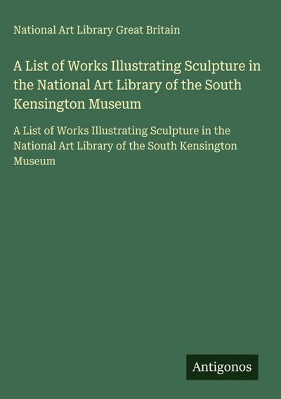 A List of Works Illustrating Sculpture in the National Art Library of the South Kensington Museum