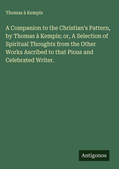 A Companion to the Christian’s Pattern, by Thomas à Kempis; or, A Selection of Spiritual Thoughts from the Other Works Ascribed to that Pious and Celebrated Writer.