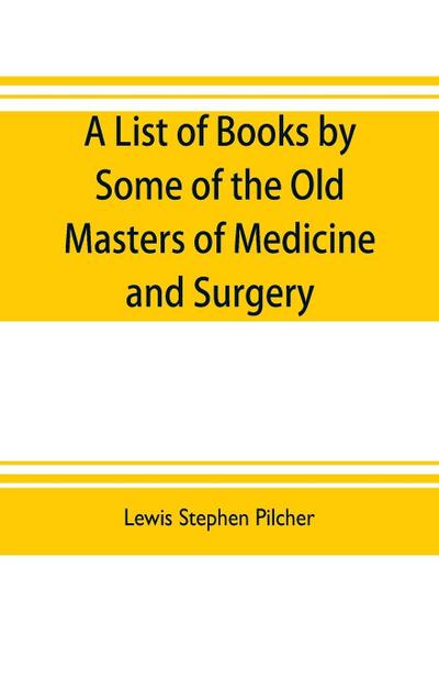 A list of books by some of the old masters of medicine and surgery together with books on the history of medicine and on medical biography in the possession of Lewis Stephen Pilcher ; with biographical and bibliographical notes and reproductions of some t
