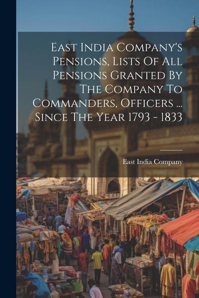 East India Company’s Pensions, Lists Of All Pensions Granted By The Company To Commanders, Officers ... Since The Year 1793 - 1833
